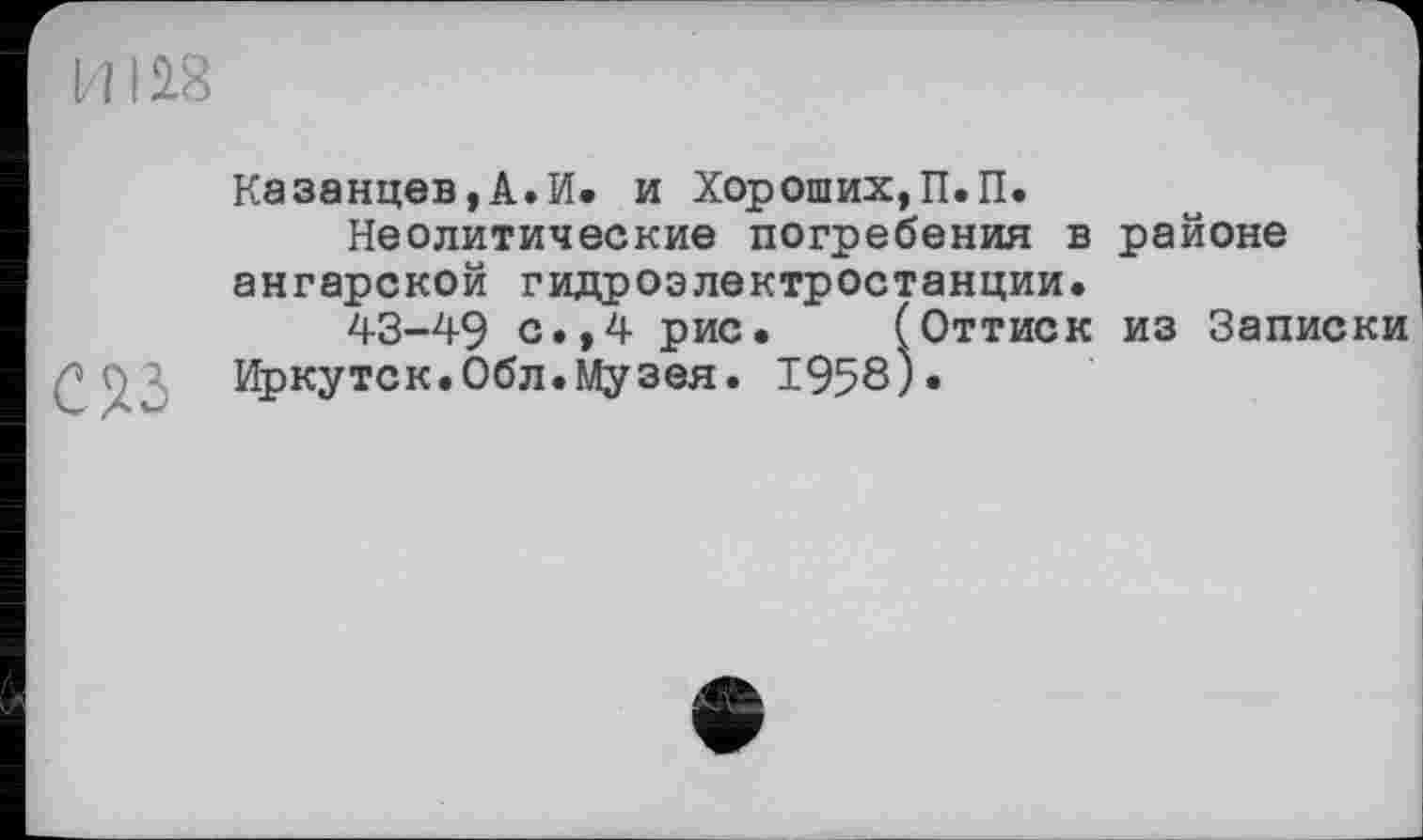 ﻿И1
CW
Казанцев,А.И. и Хороших,П.П.
Неолитические погребения в районе ангарской гидроэлектростанции.
43-49 с.,4 рис. (Оттиск из Записки Иркутск.Обл.Музея. 1958).